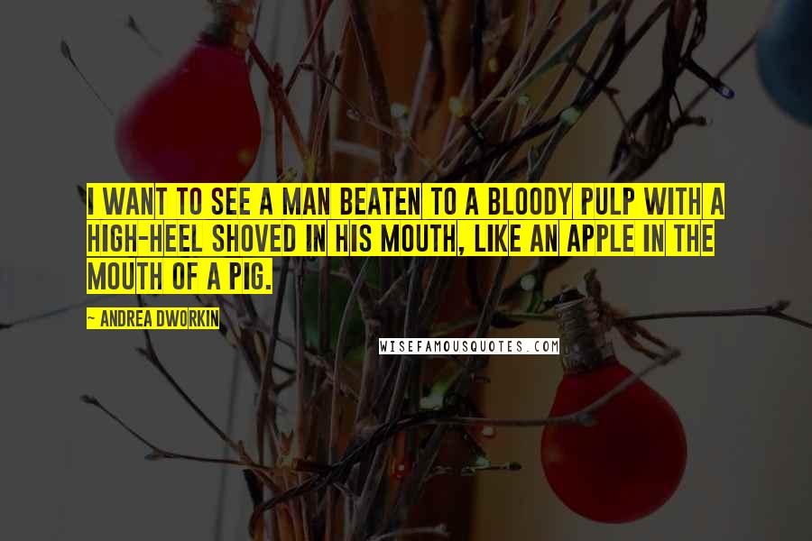 Andrea Dworkin Quotes: I want to see a man beaten to a bloody pulp with a high-heel shoved in his mouth, like an apple in the mouth of a pig.