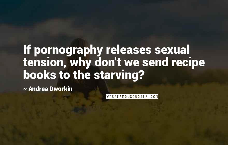 Andrea Dworkin Quotes: If pornography releases sexual tension, why don't we send recipe books to the starving?