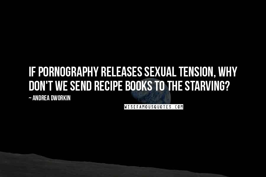 Andrea Dworkin Quotes: If pornography releases sexual tension, why don't we send recipe books to the starving?