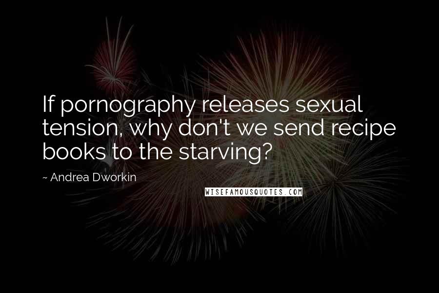 Andrea Dworkin Quotes: If pornography releases sexual tension, why don't we send recipe books to the starving?