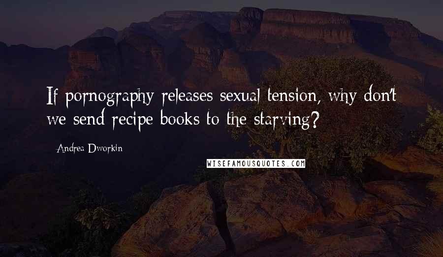 Andrea Dworkin Quotes: If pornography releases sexual tension, why don't we send recipe books to the starving?