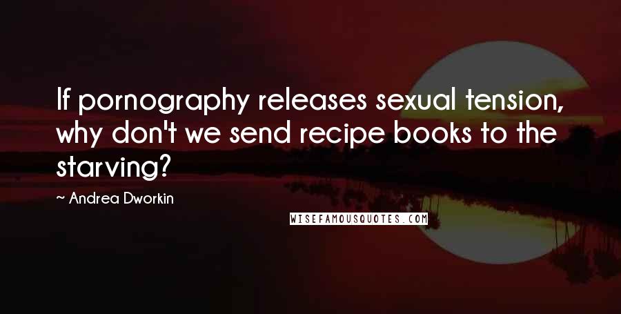 Andrea Dworkin Quotes: If pornography releases sexual tension, why don't we send recipe books to the starving?