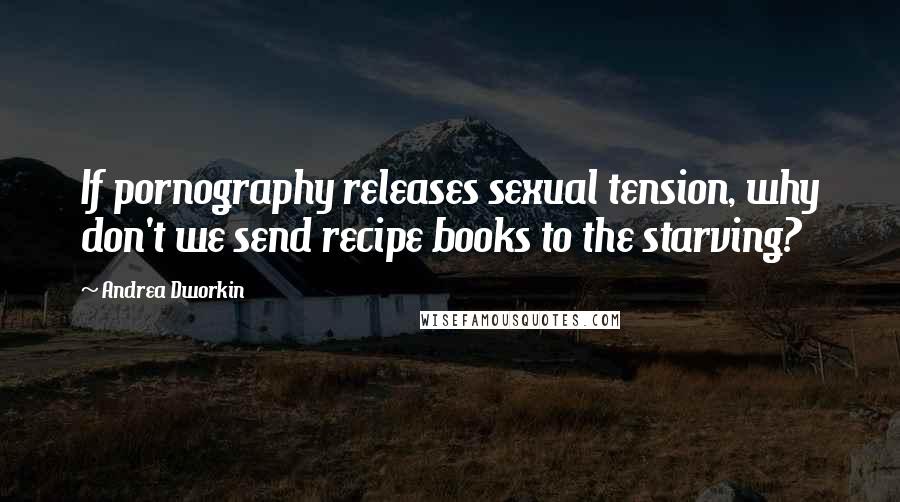 Andrea Dworkin Quotes: If pornography releases sexual tension, why don't we send recipe books to the starving?