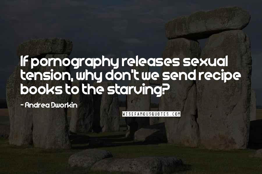 Andrea Dworkin Quotes: If pornography releases sexual tension, why don't we send recipe books to the starving?