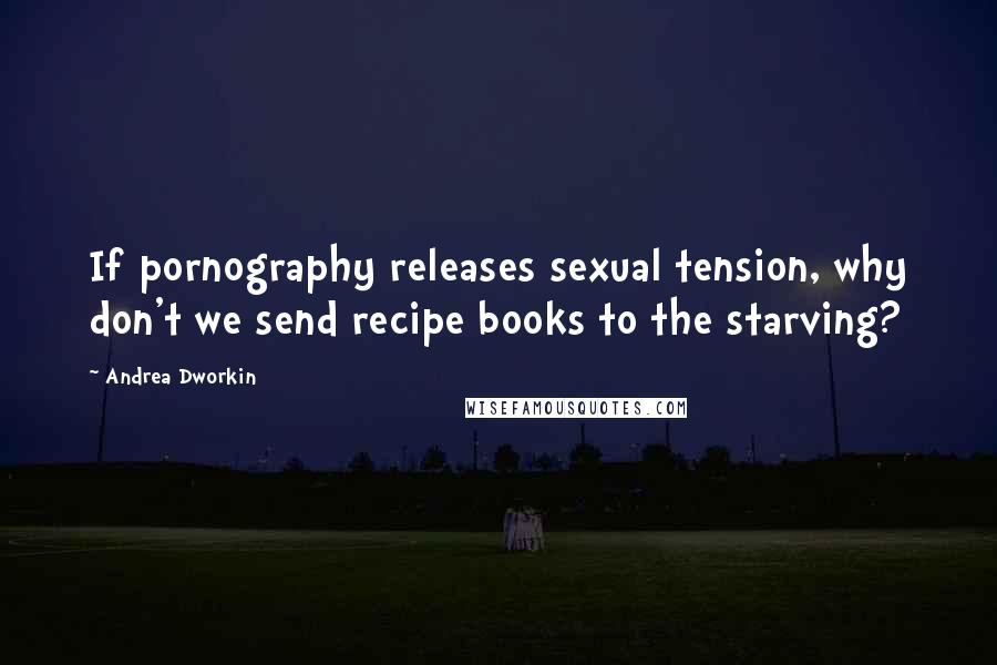 Andrea Dworkin Quotes: If pornography releases sexual tension, why don't we send recipe books to the starving?