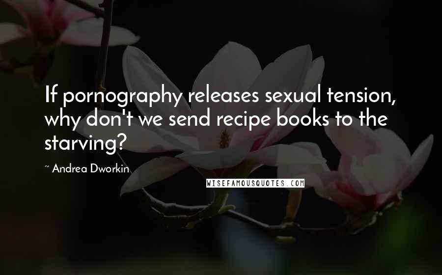 Andrea Dworkin Quotes: If pornography releases sexual tension, why don't we send recipe books to the starving?