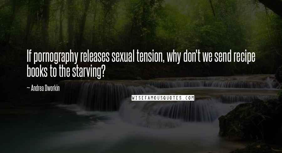 Andrea Dworkin Quotes: If pornography releases sexual tension, why don't we send recipe books to the starving?