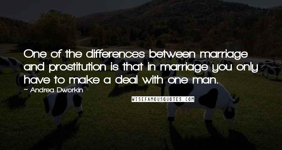 Andrea Dworkin Quotes: One of the differences between marriage and prostitution is that in marriage you only have to make a deal with one man.