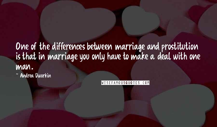 Andrea Dworkin Quotes: One of the differences between marriage and prostitution is that in marriage you only have to make a deal with one man.