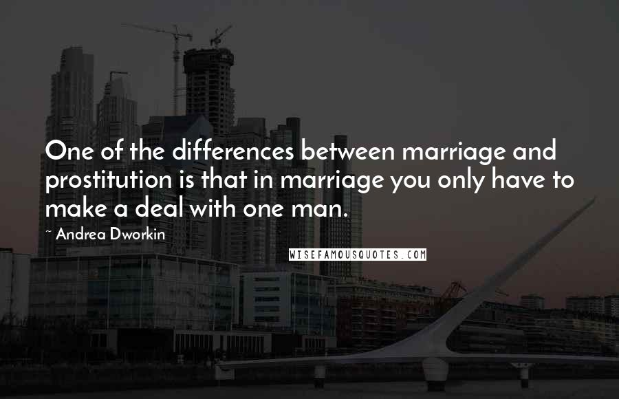 Andrea Dworkin Quotes: One of the differences between marriage and prostitution is that in marriage you only have to make a deal with one man.