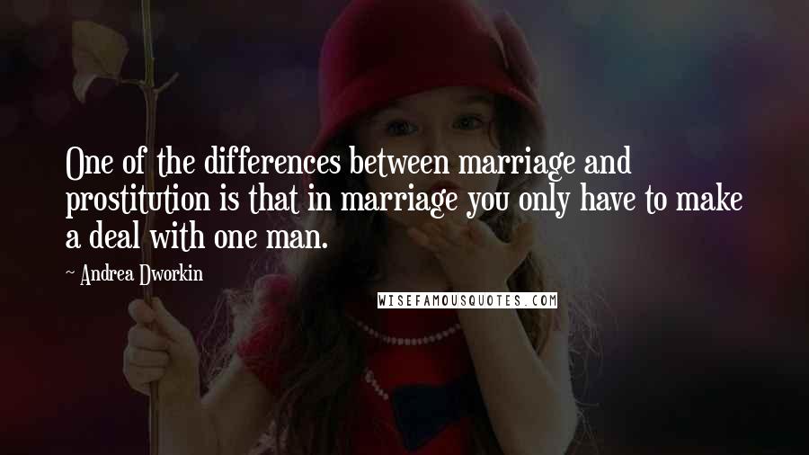 Andrea Dworkin Quotes: One of the differences between marriage and prostitution is that in marriage you only have to make a deal with one man.