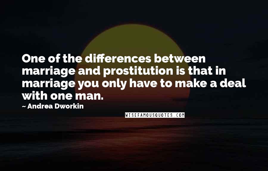 Andrea Dworkin Quotes: One of the differences between marriage and prostitution is that in marriage you only have to make a deal with one man.