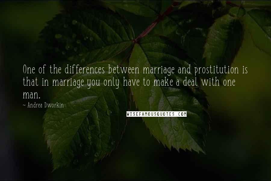 Andrea Dworkin Quotes: One of the differences between marriage and prostitution is that in marriage you only have to make a deal with one man.