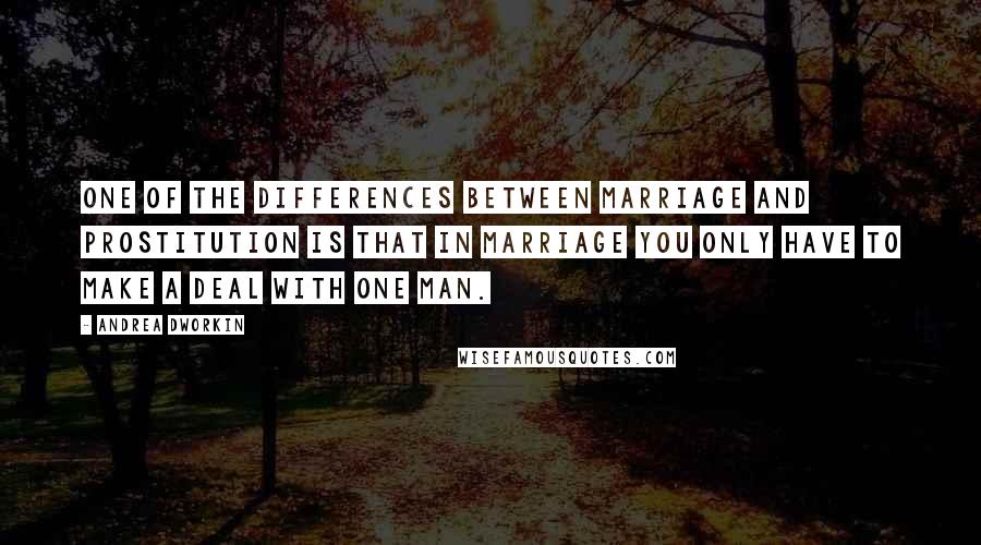 Andrea Dworkin Quotes: One of the differences between marriage and prostitution is that in marriage you only have to make a deal with one man.