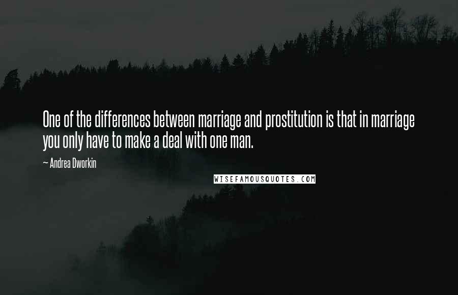 Andrea Dworkin Quotes: One of the differences between marriage and prostitution is that in marriage you only have to make a deal with one man.