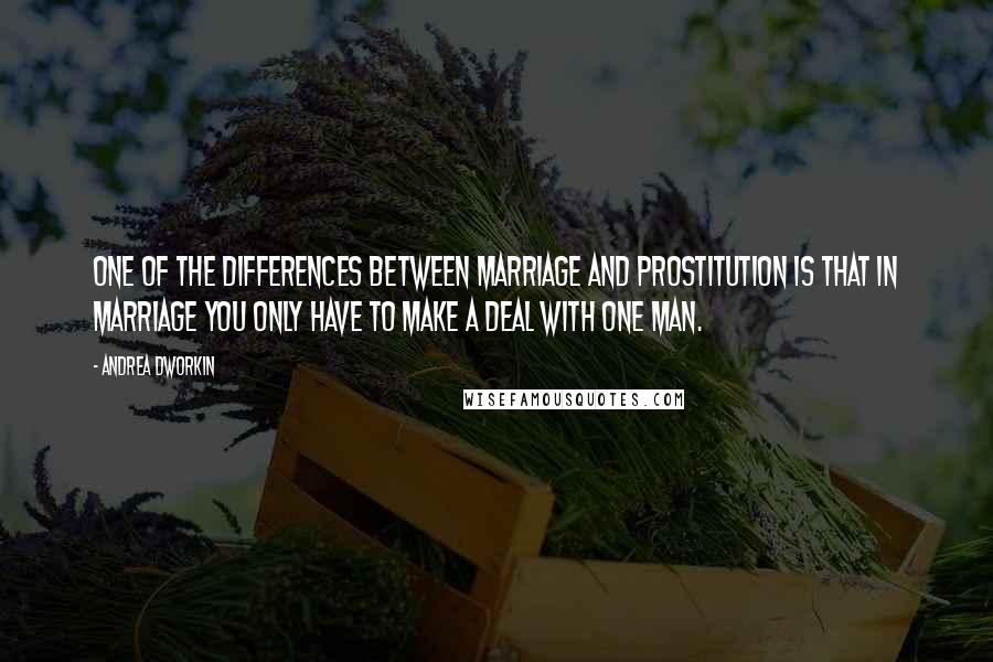 Andrea Dworkin Quotes: One of the differences between marriage and prostitution is that in marriage you only have to make a deal with one man.