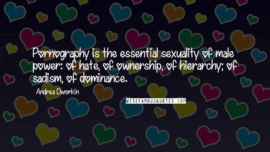 Andrea Dworkin Quotes: Pornography is the essential sexuality of male power: of hate, of ownership, of hierarchy; of sadism, of dominance.