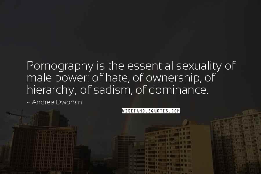 Andrea Dworkin Quotes: Pornography is the essential sexuality of male power: of hate, of ownership, of hierarchy; of sadism, of dominance.