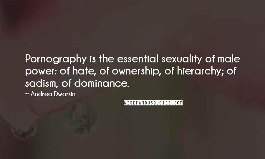 Andrea Dworkin Quotes: Pornography is the essential sexuality of male power: of hate, of ownership, of hierarchy; of sadism, of dominance.