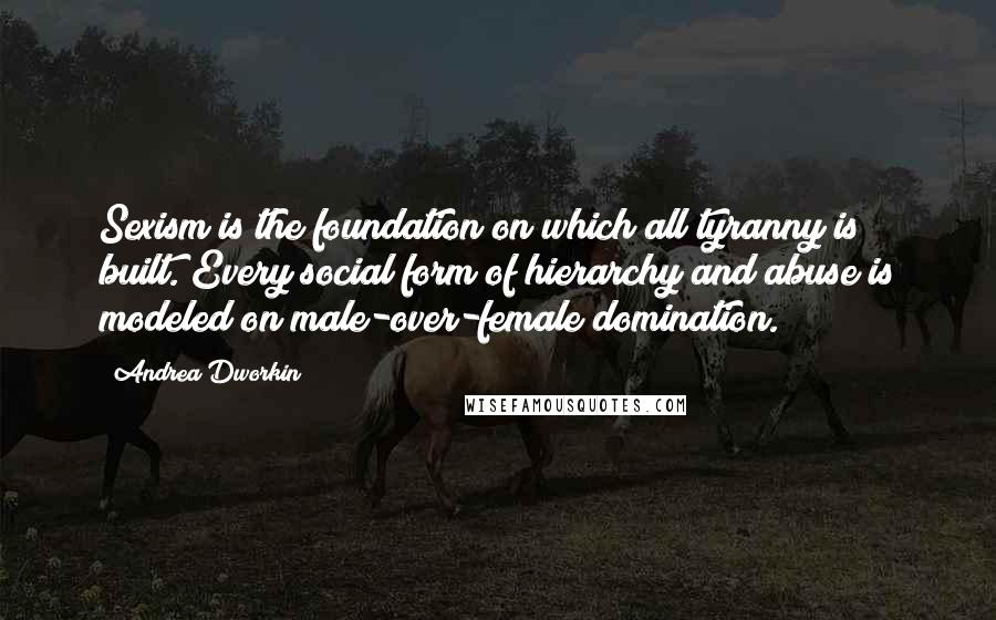 Andrea Dworkin Quotes: Sexism is the foundation on which all tyranny is built. Every social form of hierarchy and abuse is modeled on male-over-female domination.