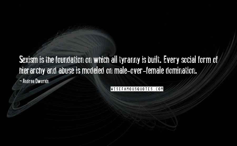 Andrea Dworkin Quotes: Sexism is the foundation on which all tyranny is built. Every social form of hierarchy and abuse is modeled on male-over-female domination.