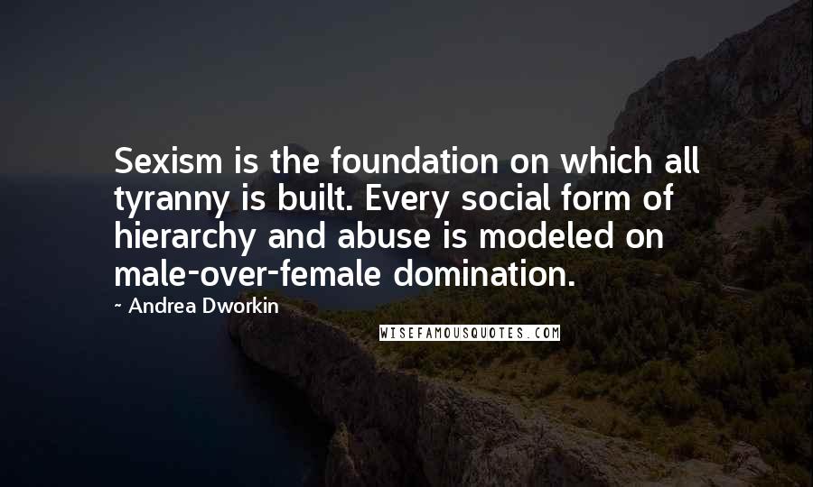 Andrea Dworkin Quotes: Sexism is the foundation on which all tyranny is built. Every social form of hierarchy and abuse is modeled on male-over-female domination.