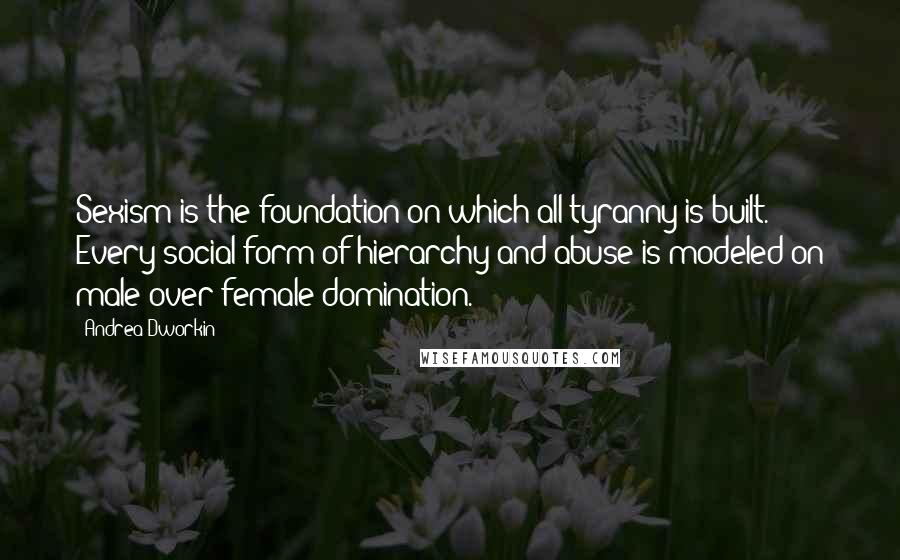 Andrea Dworkin Quotes: Sexism is the foundation on which all tyranny is built. Every social form of hierarchy and abuse is modeled on male-over-female domination.