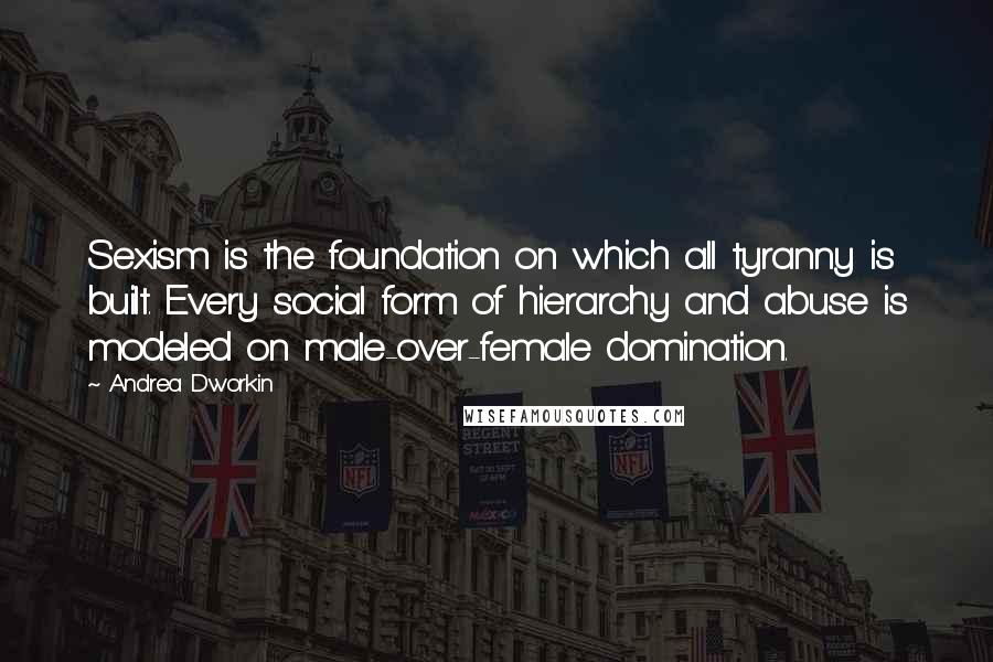 Andrea Dworkin Quotes: Sexism is the foundation on which all tyranny is built. Every social form of hierarchy and abuse is modeled on male-over-female domination.