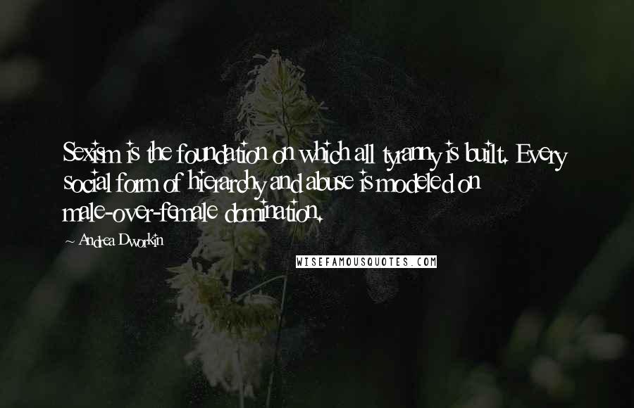 Andrea Dworkin Quotes: Sexism is the foundation on which all tyranny is built. Every social form of hierarchy and abuse is modeled on male-over-female domination.