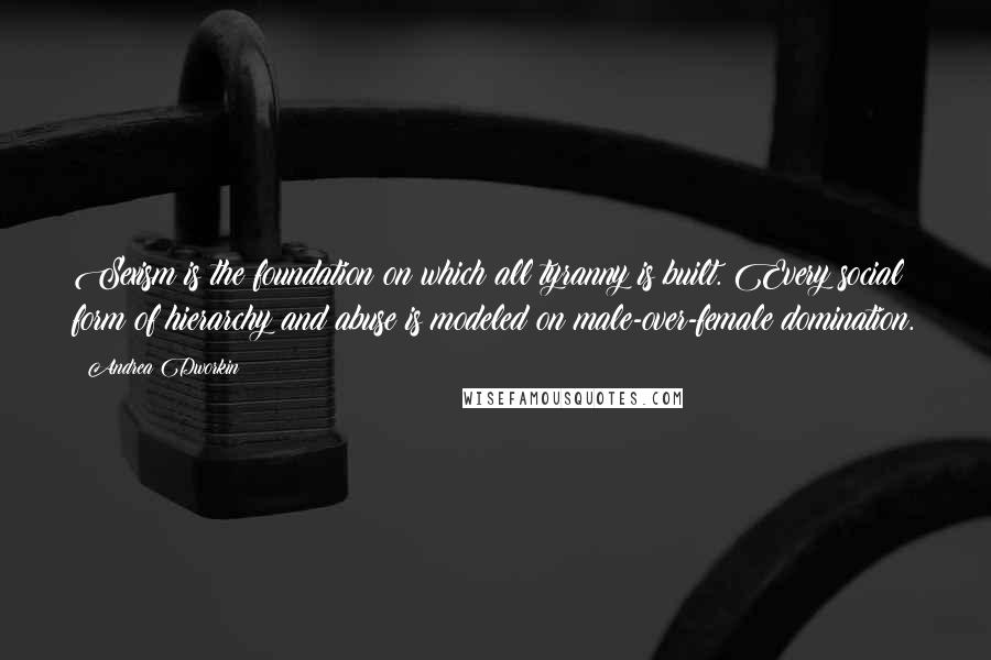 Andrea Dworkin Quotes: Sexism is the foundation on which all tyranny is built. Every social form of hierarchy and abuse is modeled on male-over-female domination.