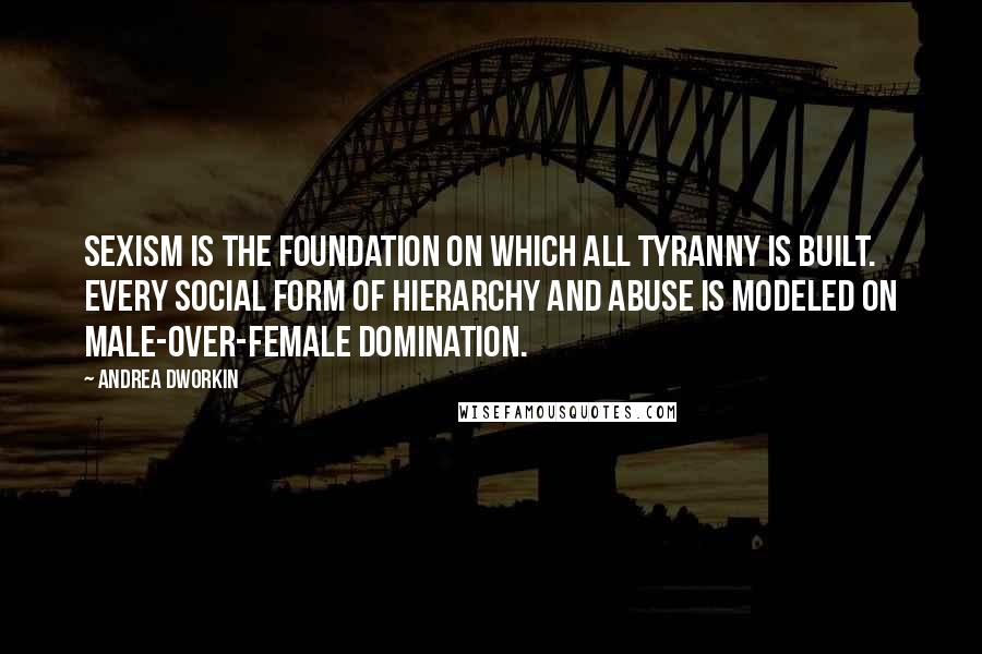 Andrea Dworkin Quotes: Sexism is the foundation on which all tyranny is built. Every social form of hierarchy and abuse is modeled on male-over-female domination.