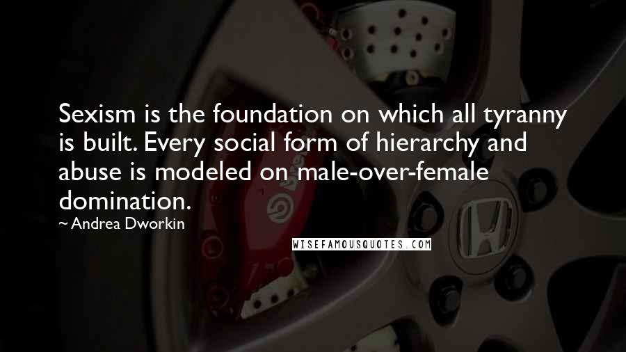 Andrea Dworkin Quotes: Sexism is the foundation on which all tyranny is built. Every social form of hierarchy and abuse is modeled on male-over-female domination.