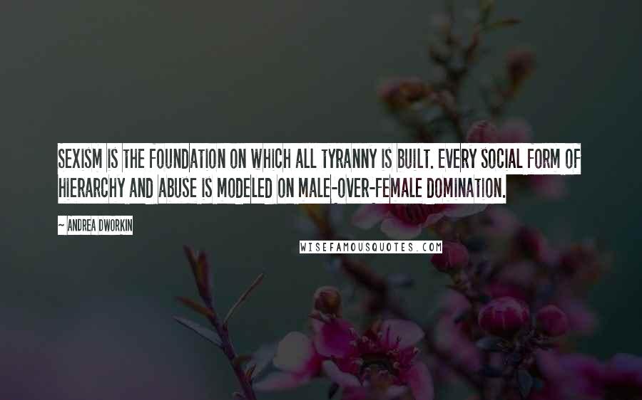 Andrea Dworkin Quotes: Sexism is the foundation on which all tyranny is built. Every social form of hierarchy and abuse is modeled on male-over-female domination.