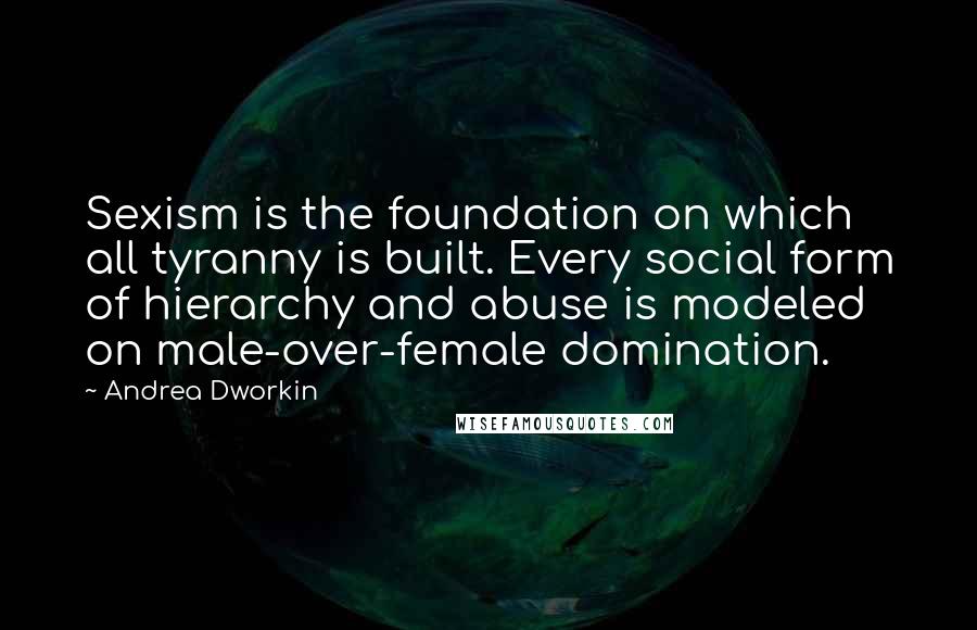 Andrea Dworkin Quotes: Sexism is the foundation on which all tyranny is built. Every social form of hierarchy and abuse is modeled on male-over-female domination.