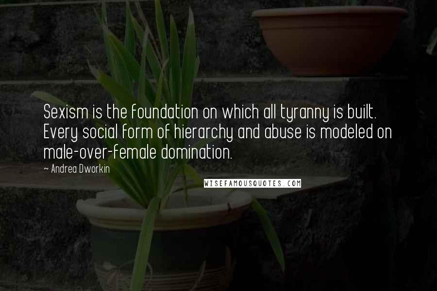 Andrea Dworkin Quotes: Sexism is the foundation on which all tyranny is built. Every social form of hierarchy and abuse is modeled on male-over-female domination.