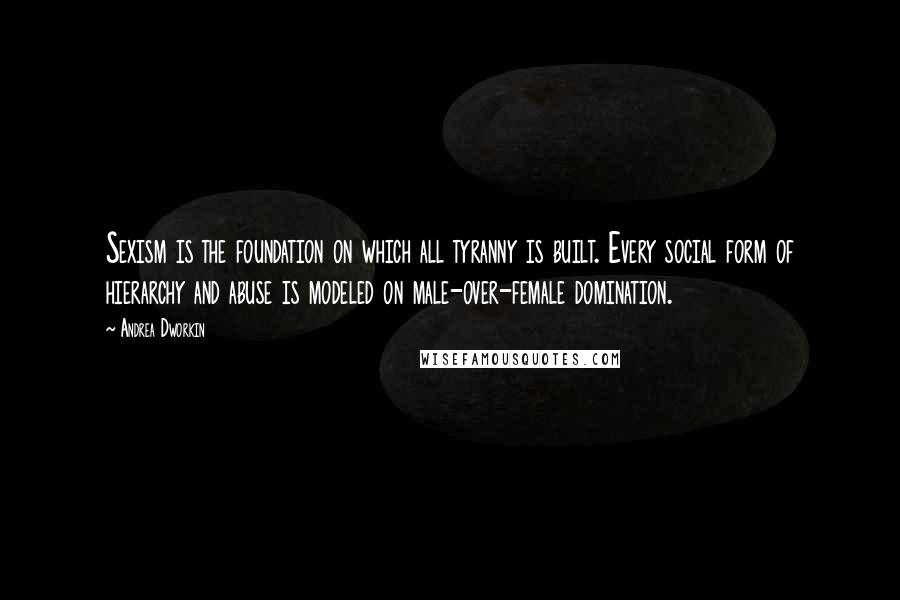 Andrea Dworkin Quotes: Sexism is the foundation on which all tyranny is built. Every social form of hierarchy and abuse is modeled on male-over-female domination.