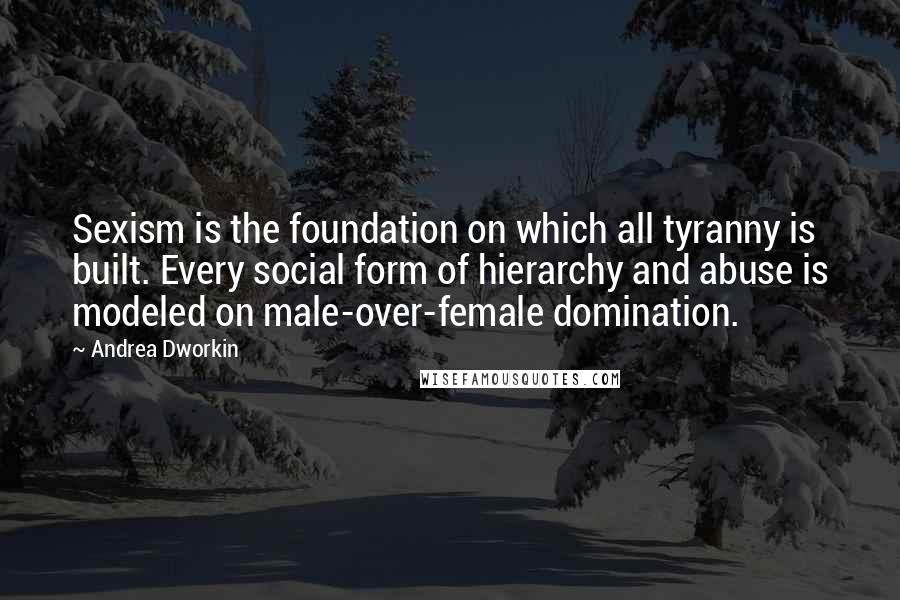 Andrea Dworkin Quotes: Sexism is the foundation on which all tyranny is built. Every social form of hierarchy and abuse is modeled on male-over-female domination.