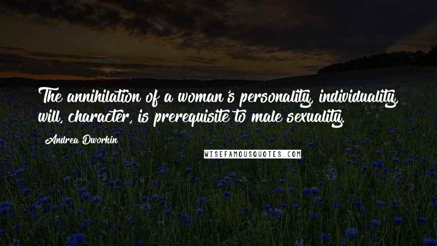 Andrea Dworkin Quotes: The annihilation of a woman's personality, individuality, will, character, is prerequisite to male sexuality.
