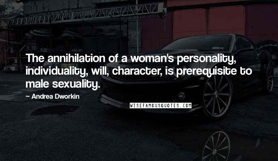Andrea Dworkin Quotes: The annihilation of a woman's personality, individuality, will, character, is prerequisite to male sexuality.
