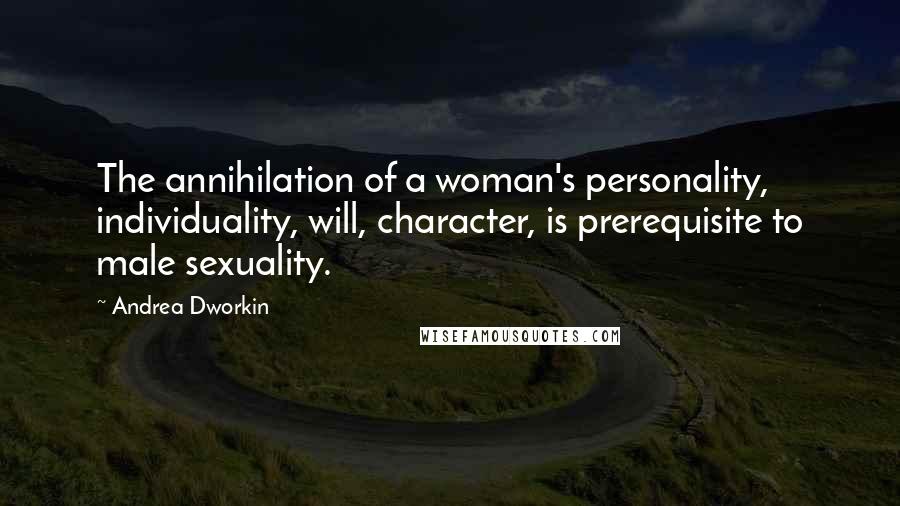 Andrea Dworkin Quotes: The annihilation of a woman's personality, individuality, will, character, is prerequisite to male sexuality.