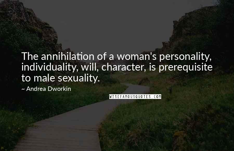 Andrea Dworkin Quotes: The annihilation of a woman's personality, individuality, will, character, is prerequisite to male sexuality.