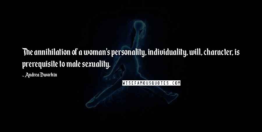 Andrea Dworkin Quotes: The annihilation of a woman's personality, individuality, will, character, is prerequisite to male sexuality.