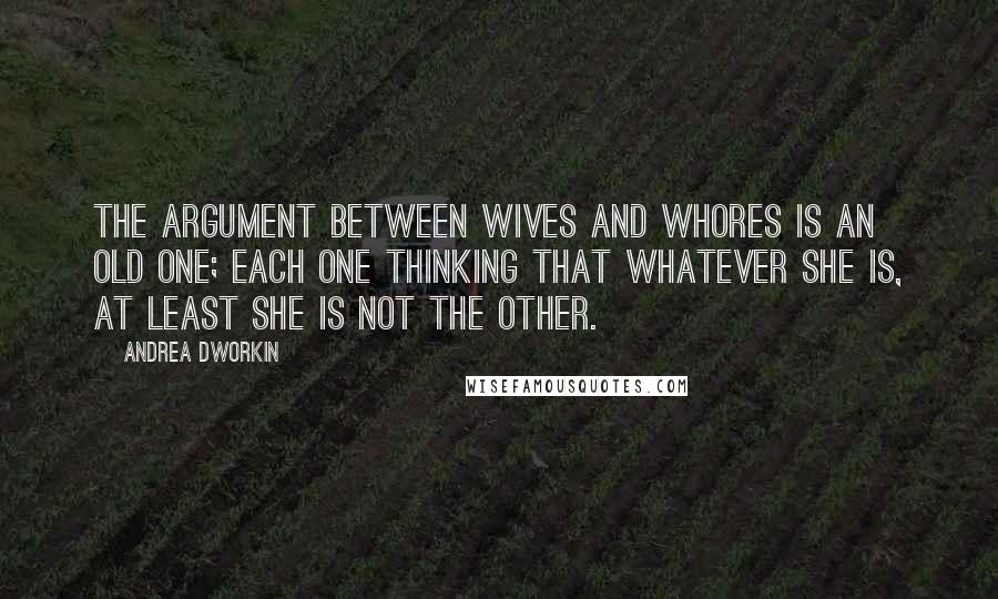 Andrea Dworkin Quotes: The argument between wives and whores is an old one; each one thinking that whatever she is, at least she is not the other.