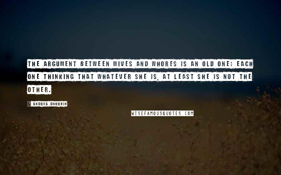 Andrea Dworkin Quotes: The argument between wives and whores is an old one; each one thinking that whatever she is, at least she is not the other.