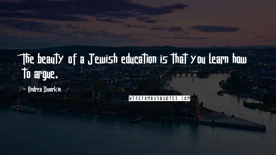 Andrea Dworkin Quotes: The beauty of a Jewish education is that you learn how to argue.