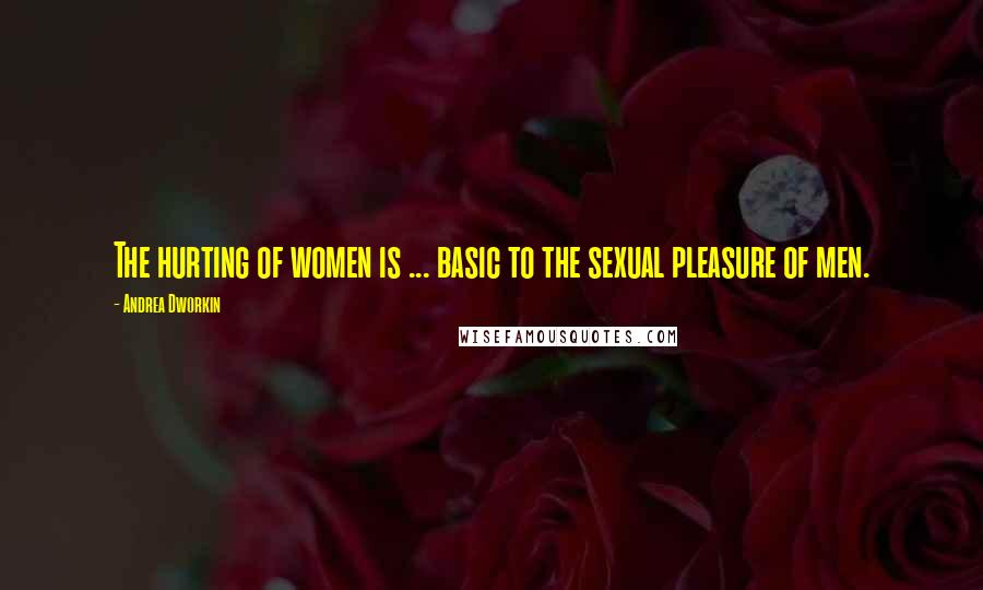 Andrea Dworkin Quotes: The hurting of women is ... basic to the sexual pleasure of men.