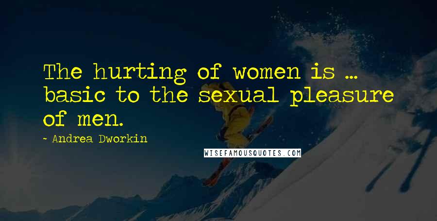 Andrea Dworkin Quotes: The hurting of women is ... basic to the sexual pleasure of men.