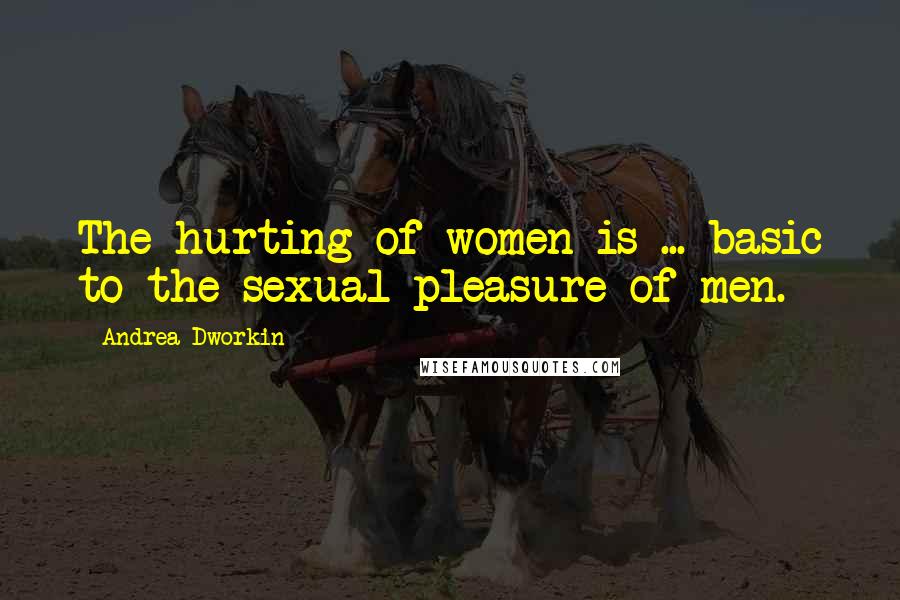 Andrea Dworkin Quotes: The hurting of women is ... basic to the sexual pleasure of men.