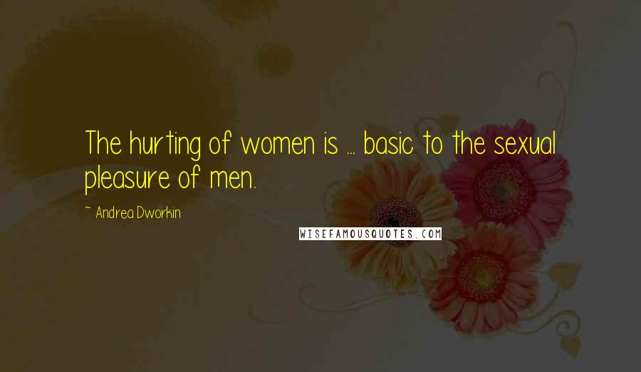 Andrea Dworkin Quotes: The hurting of women is ... basic to the sexual pleasure of men.