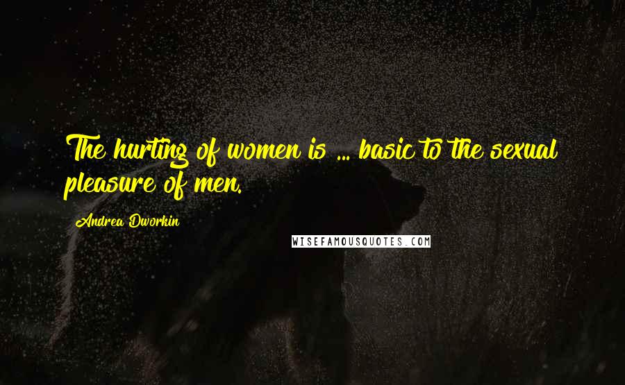 Andrea Dworkin Quotes: The hurting of women is ... basic to the sexual pleasure of men.